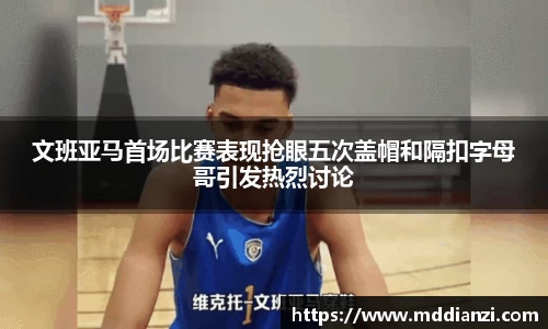 文班亚马首场比赛表现抢眼五次盖帽和隔扣字母哥引发热烈讨论