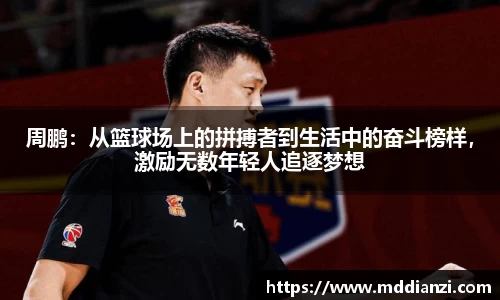 周鹏：从篮球场上的拼搏者到生活中的奋斗榜样，激励无数年轻人追逐梦想